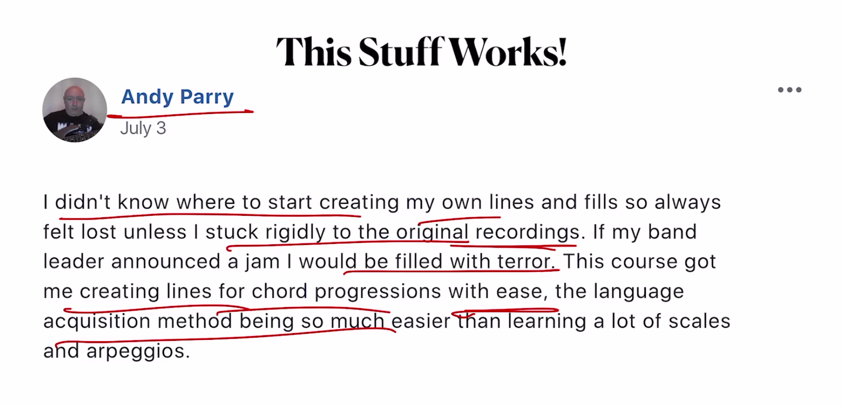 I didn't know where to start creating my own lines and fills so always felt lost unless I stuck rigidly to the original recordings. If my band leader announced a jam I would be filled with terror. This course got me creating lines for chord progressions with ease, the language acquisition method being so much easier than learning a lot of scales and arpeggios. Andy Parry