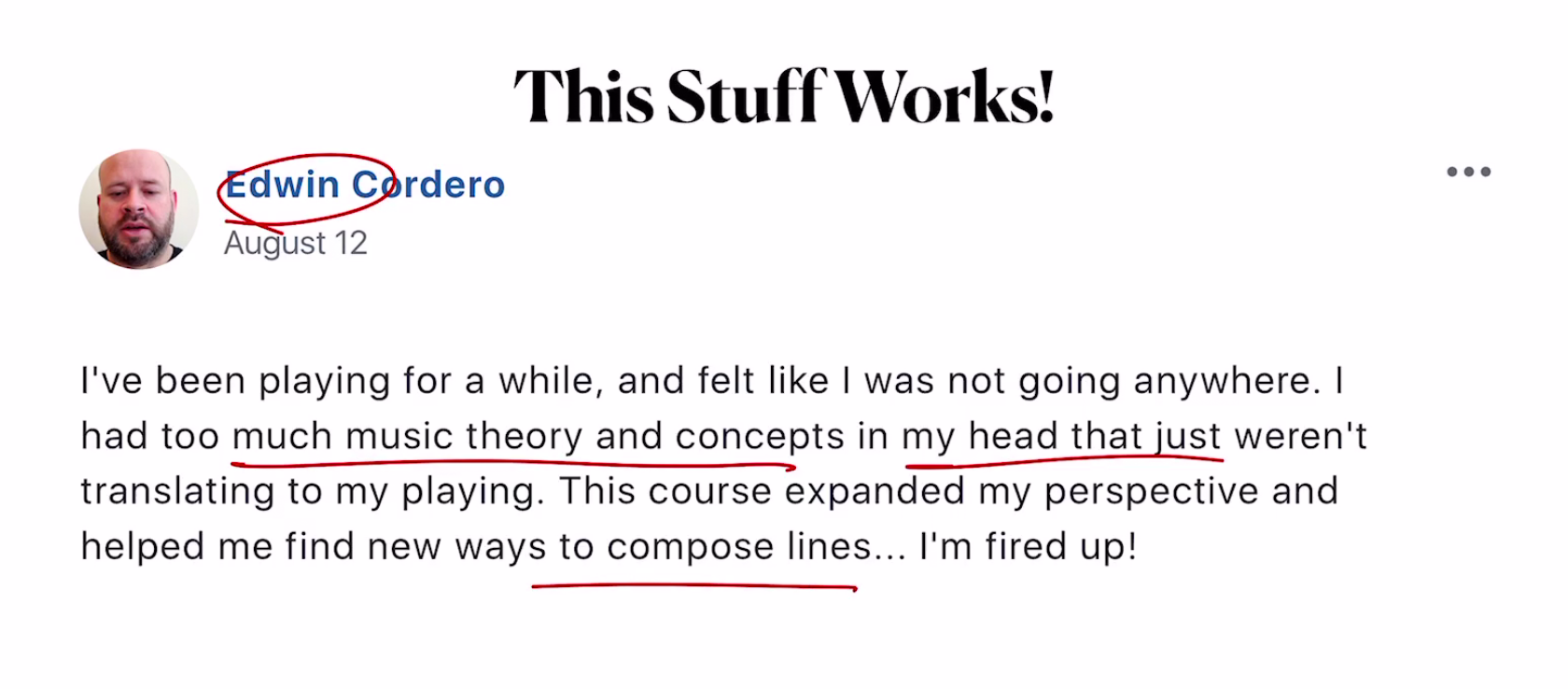 I've been playing for a while, and felt like I was not going anywhere. I had too much music theory and concepts in my head that just weren't translating to my playing. This course expanded my perspective and helped me find new ways to compose lines... I'm fired up! Edwin Cordero